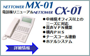 NETTOWER MX-01 NETTOWER CX-01 電話機リニューアル ●中規模オフィス以上のニーズに対応●音声VPN構築●構内PHS●ナースコール連動●ホテルシステム